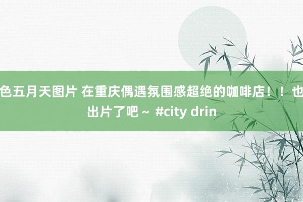 情色五月天图片 在重庆偶遇氛围感超绝的咖啡店！！也太出片了吧～ #city drin