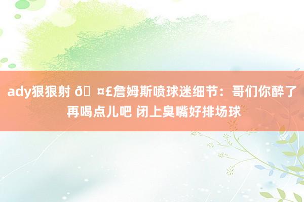 ady狠狠射 🤣詹姆斯喷球迷细节：哥们你醉了 再喝点儿吧 闭上臭嘴好排场球