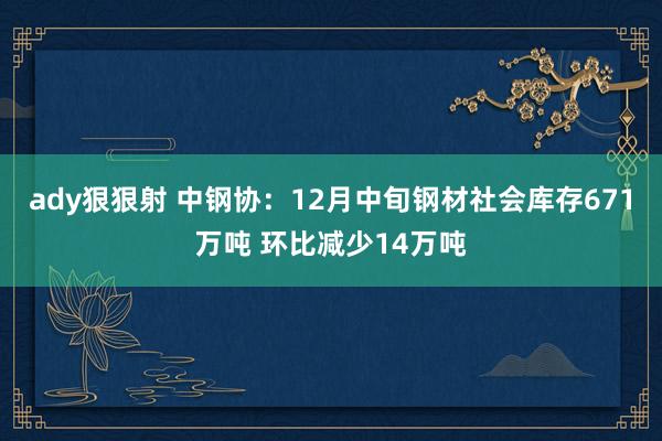 ady狠狠射 中钢协：12月中旬钢材社会库存671万吨 环比减少14万吨