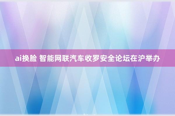 ai换脸 智能网联汽车收罗安全论坛在沪举办