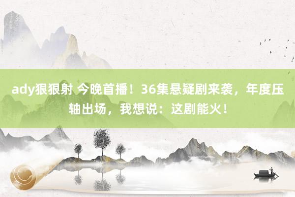 ady狠狠射 今晚首播！36集悬疑剧来袭，年度压轴出场，我想说：这剧能火！