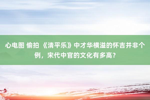 心电图 偷拍 《清平乐》中才华横溢的怀吉并非个例，宋代中官的文化有多高？