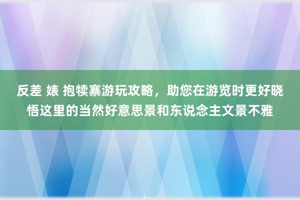 反差 婊 抱犊寨游玩攻略，助您在游览时更好晓悟这里的当然好意思景和东说念主文景不雅