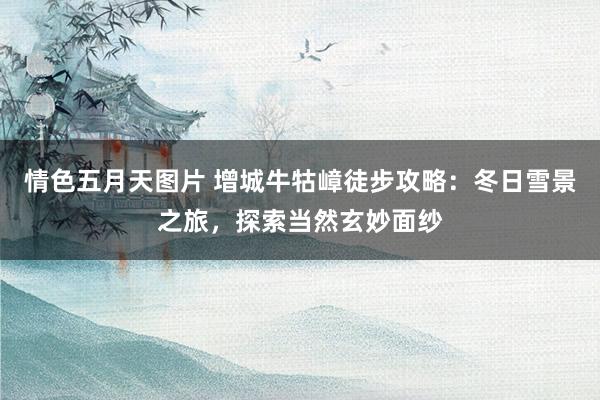 情色五月天图片 增城牛牯嶂徒步攻略：冬日雪景之旅，探索当然玄妙面纱