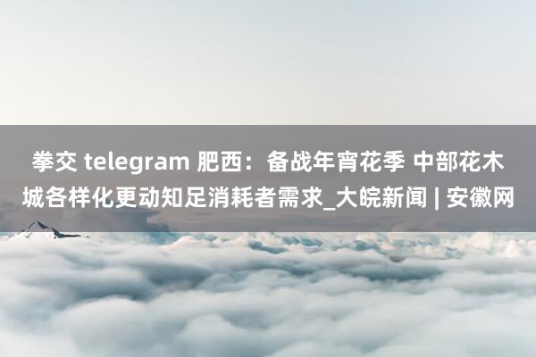 拳交 telegram 肥西：备战年宵花季 中部花木城各样化更动知足消耗者需求_大皖新闻 | 安徽网