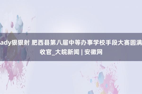 ady狠狠射 肥西县第八届中等办事学校手段大赛圆满收官_大皖新闻 | 安徽网