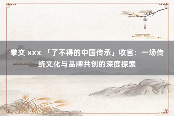 拳交 xxx 「了不得的中国传承」收官：一场传统文化与品牌共创的深度探索