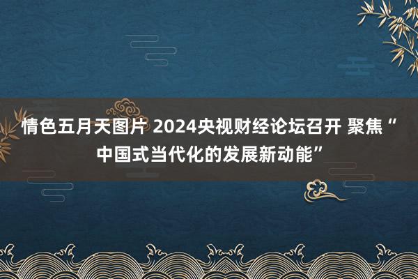 情色五月天图片 2024央视财经论坛召开 聚焦“中国式当代化的发展新动能”