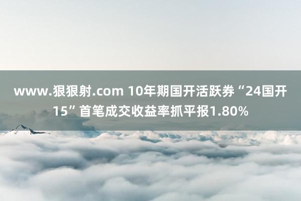 www.狠狠射.com 10年期国开活跃券“24国开15”首笔成交收益率抓平报1.80%