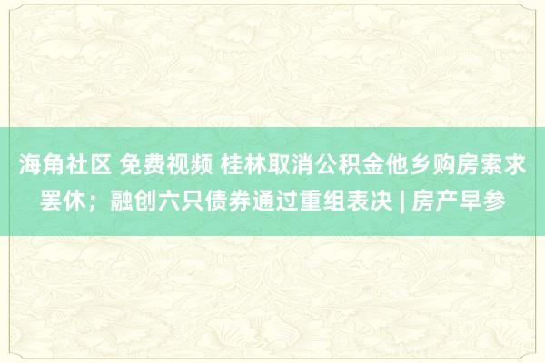 海角社区 免费视频 桂林取消公积金他乡购房索求罢休；融创六只债券通过重组表决 | 房产早参