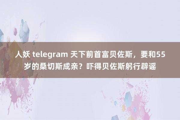 人妖 telegram 天下前首富贝佐斯，要和55岁的桑切斯成亲？吓得贝佐斯躬行辟谣