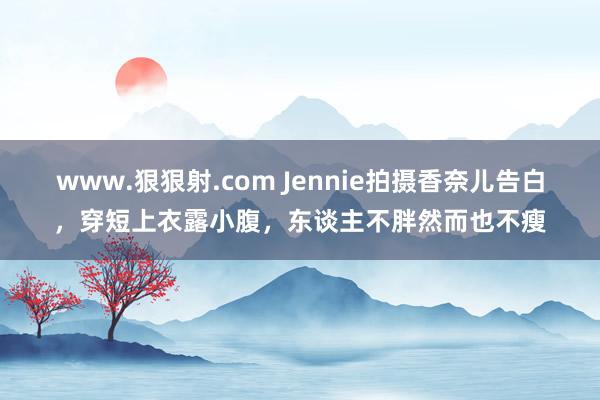 www.狠狠射.com Jennie拍摄香奈儿告白，穿短上衣露小腹，东谈主不胖然而也不瘦