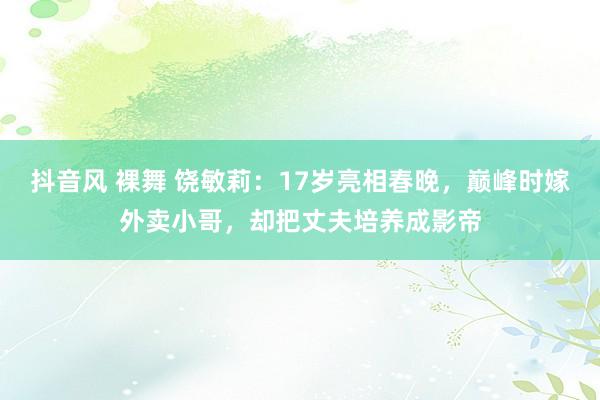 抖音风 裸舞 饶敏莉：17岁亮相春晚，巅峰时嫁外卖小哥，却把丈夫培养成影帝