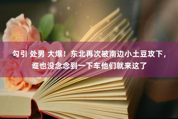 勾引 处男 大爆！东北再次被南边小土豆攻下，谁也没念念到一下车他们就来这了