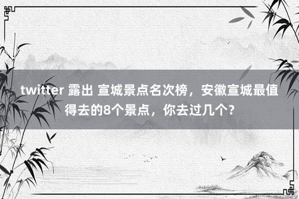 twitter 露出 宣城景点名次榜，安徽宣城最值得去的8个景点，你去过几个？