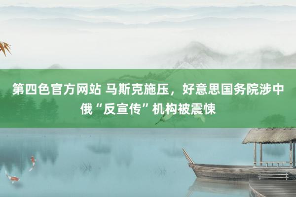 第四色官方网站 马斯克施压，好意思国务院涉中俄“反宣传”机构被震悚