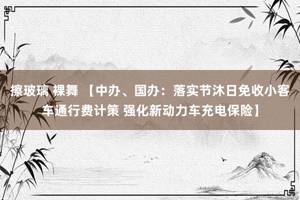 擦玻璃 裸舞 【中办、国办：落实节沐日免收小客车通行费计策 强化新动力车充电保险】