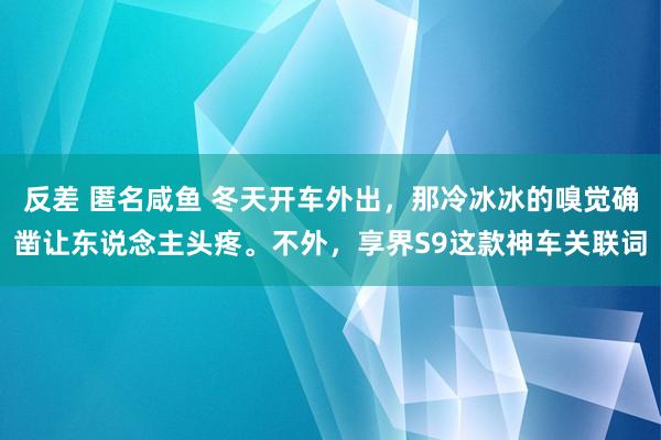 反差 匿名咸鱼 冬天开车外出，那冷冰冰的嗅觉确凿让东说念主头疼。不外，享界S9这款神车关联词