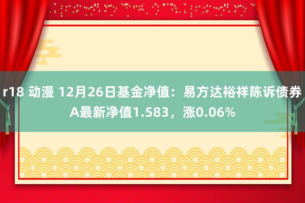 r18 动漫 12月26日基金净值：易方达裕祥陈诉债券A最新净值1.583，涨0.06%