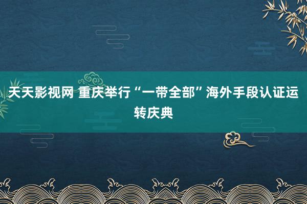 天天影视网 重庆举行“一带全部”海外手段认证运转庆典