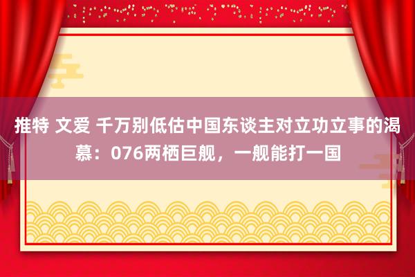 推特 文爱 千万别低估中国东谈主对立功立事的渴慕：076两栖巨舰，一舰能打一国