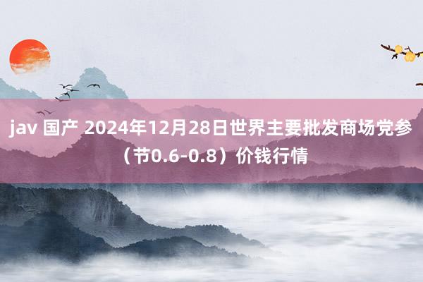 jav 国产 2024年12月28日世界主要批发商场党参（节0.6-0.8）价钱行情