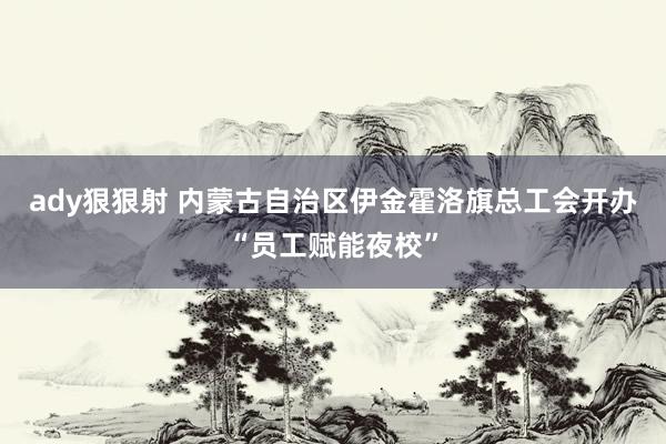 ady狠狠射 内蒙古自治区伊金霍洛旗总工会开办“员工赋能夜校”