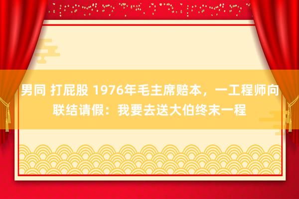 男同 打屁股 1976年毛主席赔本，一工程师向联结请假：我要去送大伯终末一程