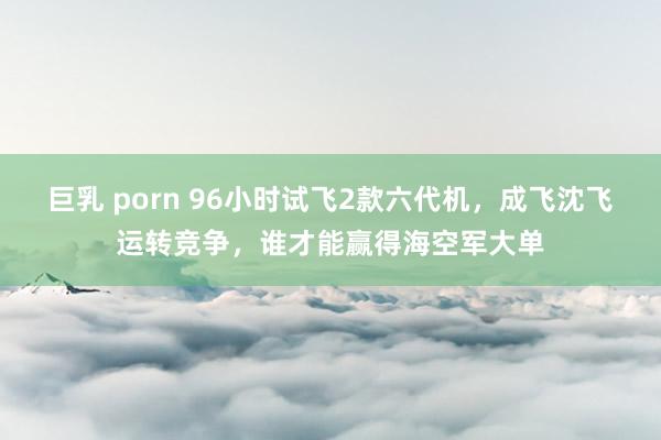 巨乳 porn 96小时试飞2款六代机，成飞沈飞运转竞争，谁才能赢得海空军大单