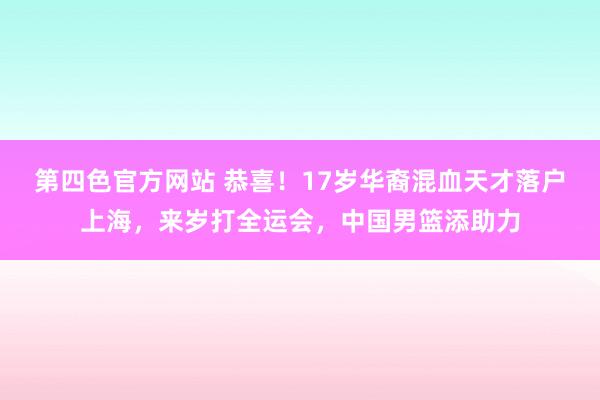 第四色官方网站 恭喜！17岁华裔混血天才落户上海，来岁打全运会，中国男篮添助力