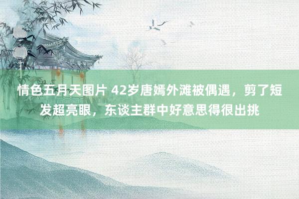 情色五月天图片 42岁唐嫣外滩被偶遇，剪了短发超亮眼，东谈主群中好意思得很出挑