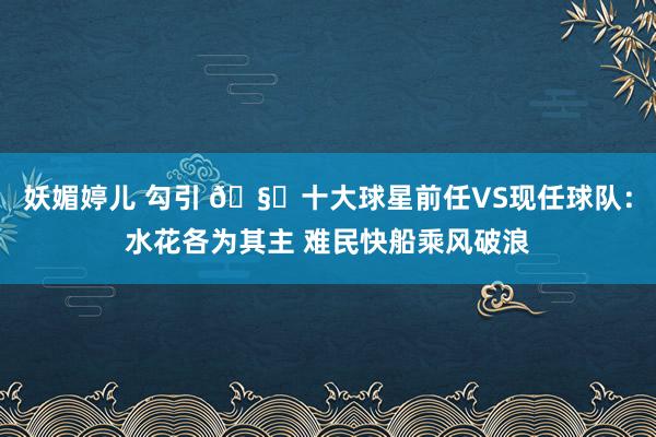 妖媚婷儿 勾引 🧐十大球星前任VS现任球队：水花各为其主 难民快船乘风破浪