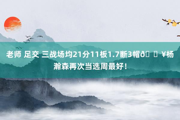 老师 足交 三战场均21分11板1.7断3帽🔥杨瀚森再次当选周最好！