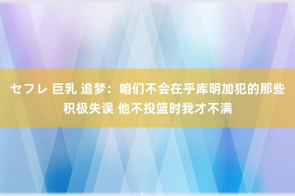 セフレ 巨乳 追梦：咱们不会在乎库明加犯的那些积极失误 他不投篮时我才不满