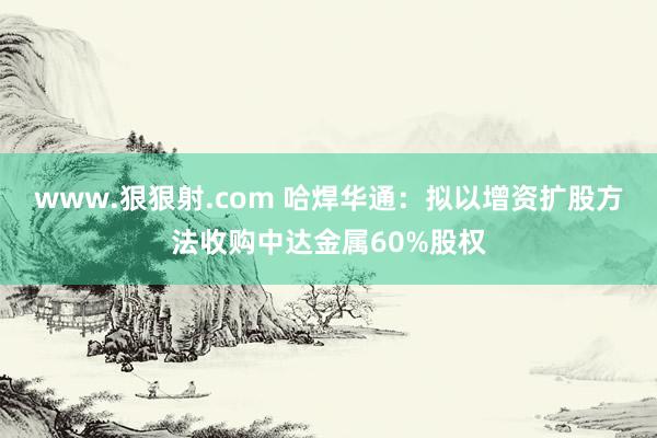 www.狠狠射.com 哈焊华通：拟以增资扩股方法收购中达金属60%股权