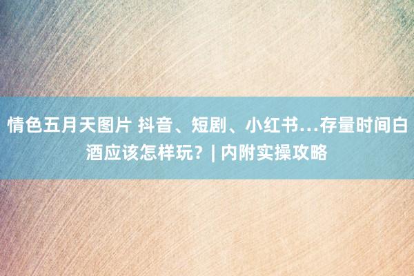 情色五月天图片 抖音、短剧、小红书…存量时间白酒应该怎样玩？| 内附实操攻略