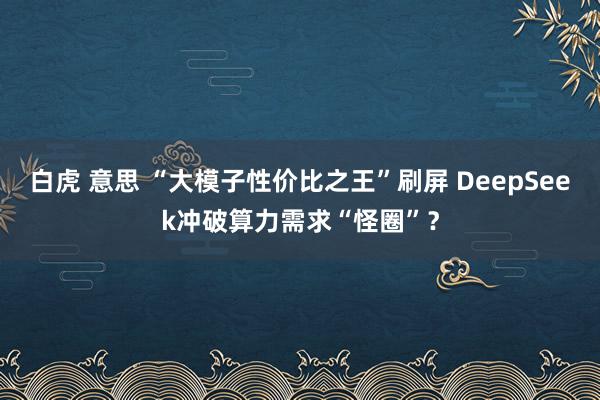 白虎 意思 “大模子性价比之王”刷屏 DeepSeek冲破算力需求“怪圈”？