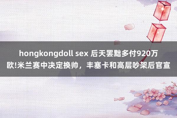 hongkongdoll sex 后天罢黜多付920万欧!米兰赛中决定换帅，丰塞卡和高层吵架后官宣