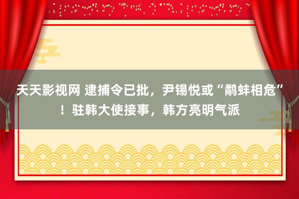 天天影视网 逮捕令已批，尹锡悦或“鹬蚌相危”！驻韩大使接事，韩方亮明气派