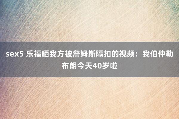 sex5 乐福晒我方被詹姆斯隔扣的视频：我伯仲勒布朗今天40岁啦