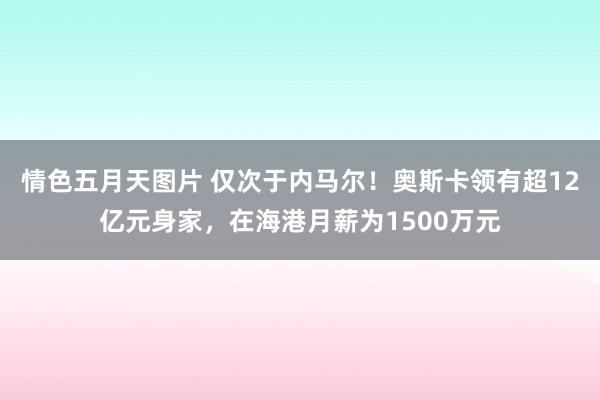 情色五月天图片 仅次于内马尔！奥斯卡领有超12亿元身家，在海港月薪为1500万元