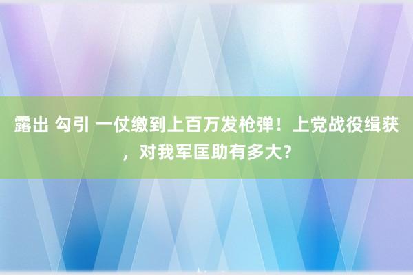 露出 勾引 一仗缴到上百万发枪弹！上党战役缉获，对我军匡助有多大？