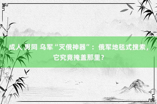 成人 男同 乌军“灭俄神器”：俄军地毯式搜索，它究竟掩盖那里？