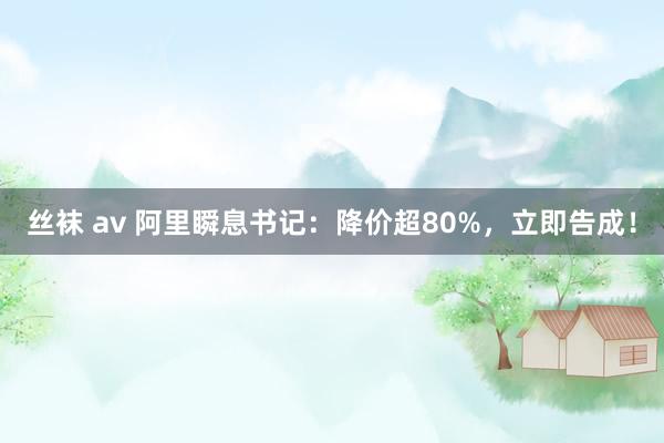 丝袜 av 阿里瞬息书记：降价超80%，立即告成！