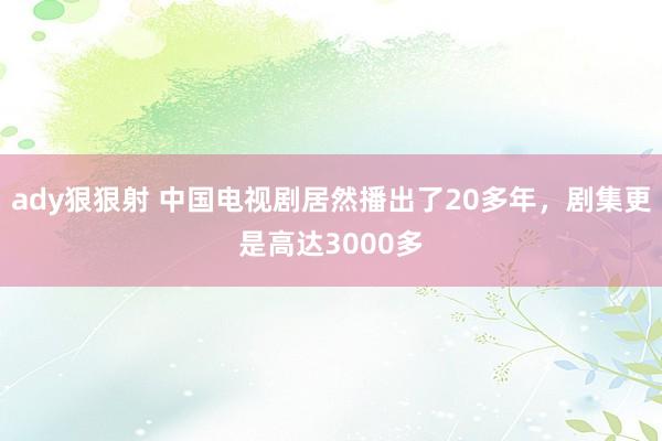 ady狠狠射 中国电视剧居然播出了20多年，剧集更是高达3000多