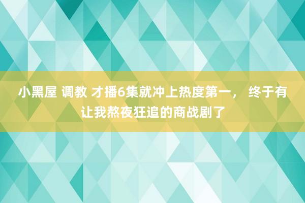 小黑屋 调教 才播6集就冲上热度第一， 终于有让我熬夜狂追的商战剧了