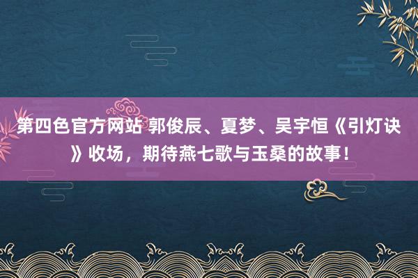 第四色官方网站 郭俊辰、夏梦、吴宇恒《引灯诀》收场，期待燕七歌与玉桑的故事！