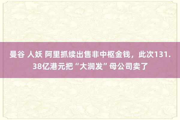 曼谷 人妖 阿里抓续出售非中枢金钱，此次131.38亿港元把“大润发”母公司卖了