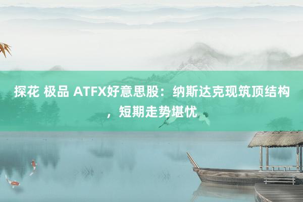 探花 极品 ATFX好意思股：纳斯达克现筑顶结构，短期走势堪忧