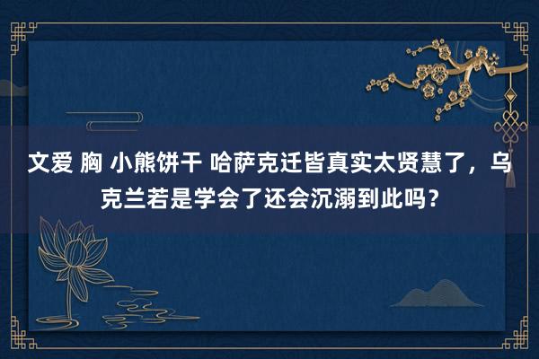 文爱 胸 小熊饼干 哈萨克迁皆真实太贤慧了，乌克兰若是学会了还会沉溺到此吗？